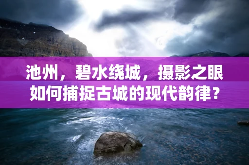 池州，碧水绕城，摄影之眼如何捕捉古城的现代韵律？