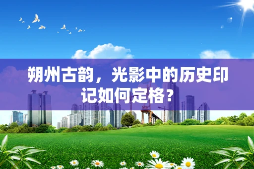 朔州古韵，光影中的历史印记如何定格？