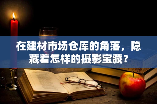 在建材市场仓库的角落，隐藏着怎样的摄影宝藏？