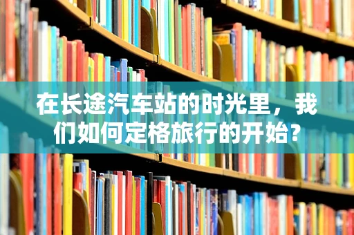 在长途汽车站的时光里，我们如何定格旅行的开始？