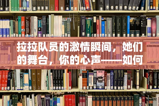 拉拉队员的激情瞬间，她们的舞台，你的心声——如何捕捉那份独特的活力与热情？