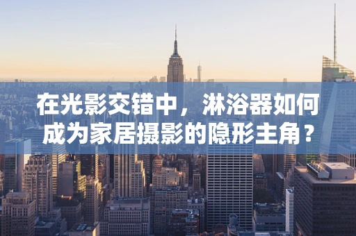 在光影交错中，淋浴器如何成为家居摄影的隐形主角？