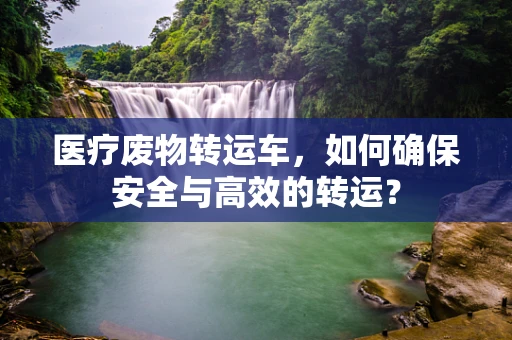 医疗废物转运车，如何确保安全与高效的转运？