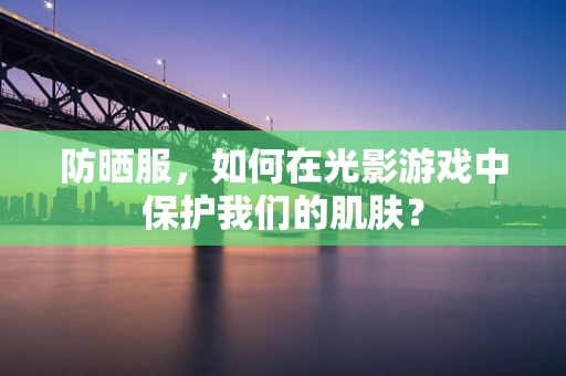 防晒服，如何在光影游戏中保护我们的肌肤？