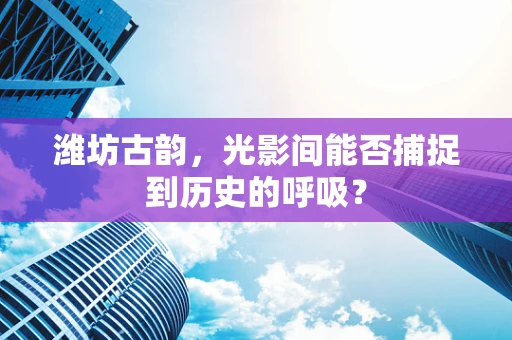 潍坊古韵，光影间能否捕捉到历史的呼吸？