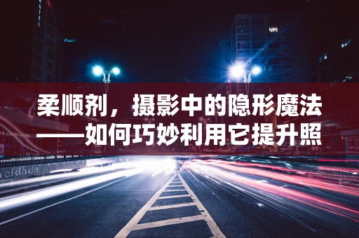 柔顺剂，摄影中的隐形魔法——如何巧妙利用它提升照片质感？