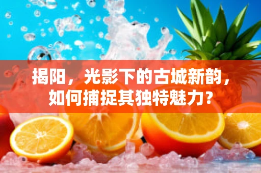 揭阳，光影下的古城新韵，如何捕捉其独特魅力？