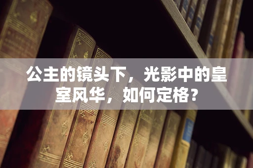 公主的镜头下，光影中的皇室风华，如何定格？