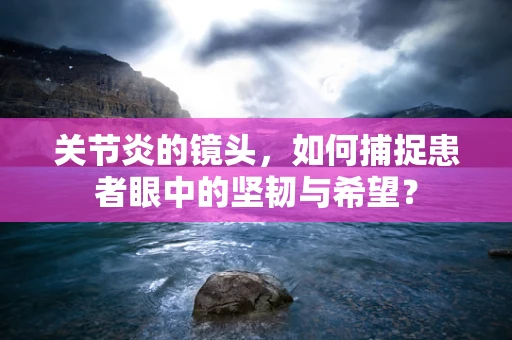 关节炎的镜头，如何捕捉患者眼中的坚韧与希望？