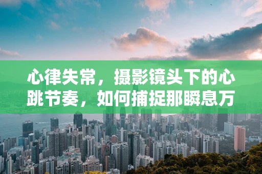 心律失常，摄影镜头下的心跳节奏，如何捕捉那瞬息万变？