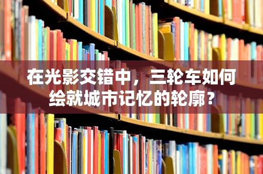 在光影交错中，三轮车如何绘就城市记忆的轮廓？