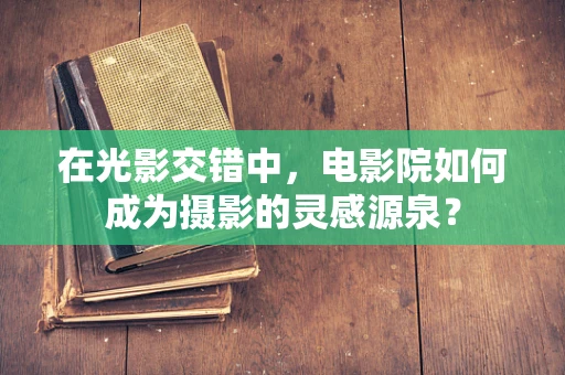 在光影交错中，电影院如何成为摄影的灵感源泉？