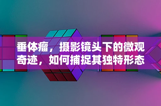 垂体瘤，摄影镜头下的微观奇迹，如何捕捉其独特形态？