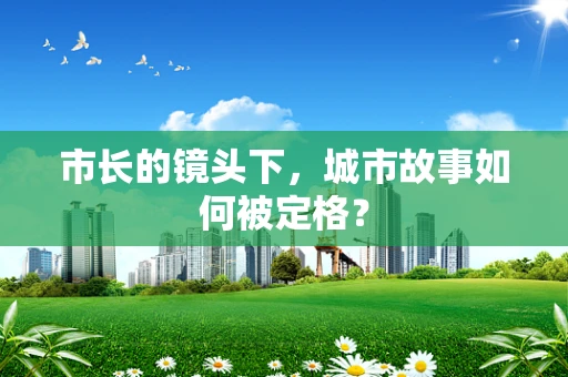 市长的镜头下，城市故事如何被定格？