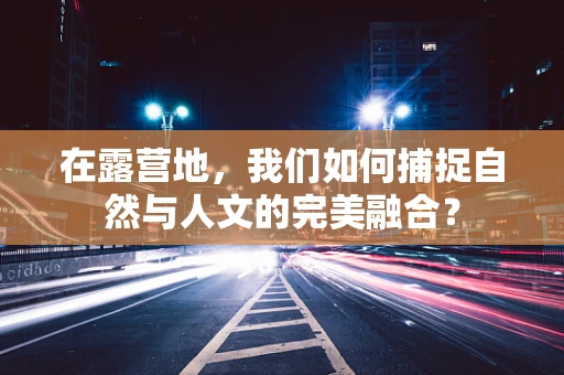 在露营地，我们如何捕捉自然与人文的完美融合？