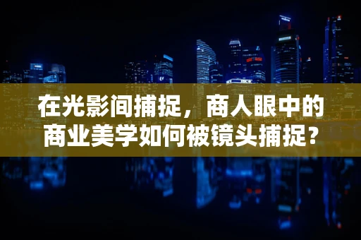 在光影间捕捉，商人眼中的商业美学如何被镜头捕捉？