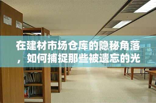 在建材市场仓库的隐秘角落，如何捕捉那些被遗忘的光影？