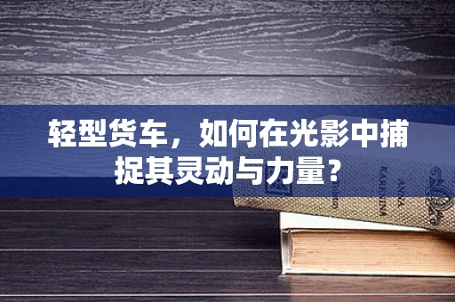 轻型货车，如何在光影中捕捉其灵动与力量？