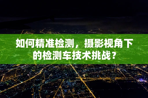 如何精准检测，摄影视角下的检测车技术挑战？