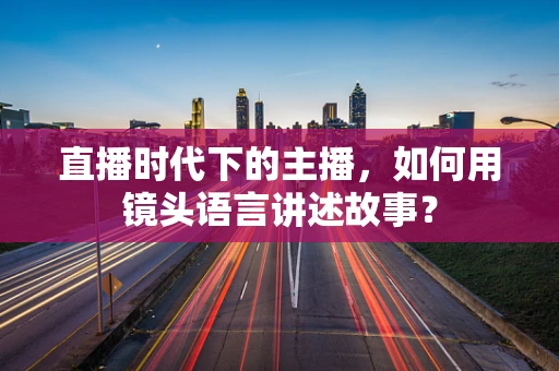 直播时代下的主播，如何用镜头语言讲述故事？