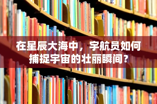 在星辰大海中，宇航员如何捕捉宇宙的壮丽瞬间？