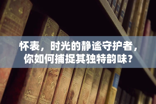 怀表，时光的静谧守护者，你如何捕捉其独特韵味？