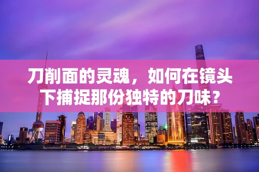 刀削面的灵魂，如何在镜头下捕捉那份独特的刀味？