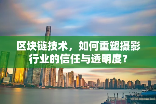 区块链技术，如何重塑摄影行业的信任与透明度？