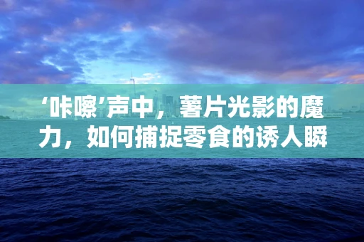 ‘咔嚓’声中，薯片光影的魔力，如何捕捉零食的诱人瞬间？