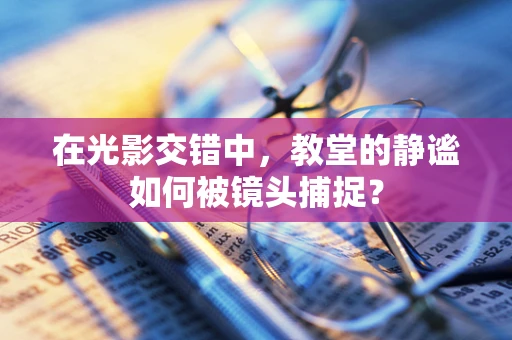 在光影交错中，教堂的静谧如何被镜头捕捉？