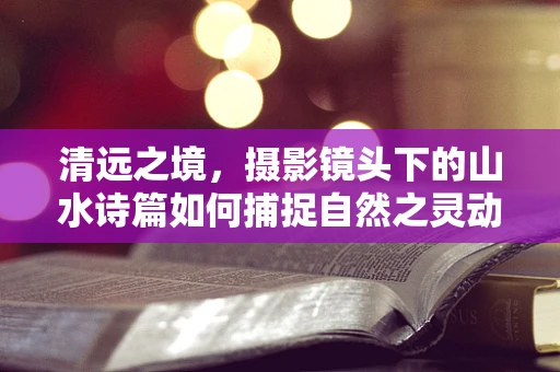 清远之境，摄影镜头下的山水诗篇如何捕捉自然之灵动？