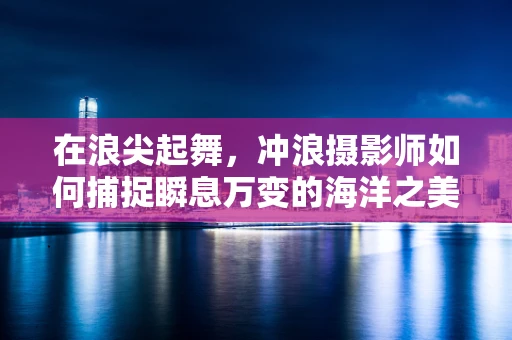 在浪尖起舞，冲浪摄影师如何捕捉瞬息万变的海洋之美？