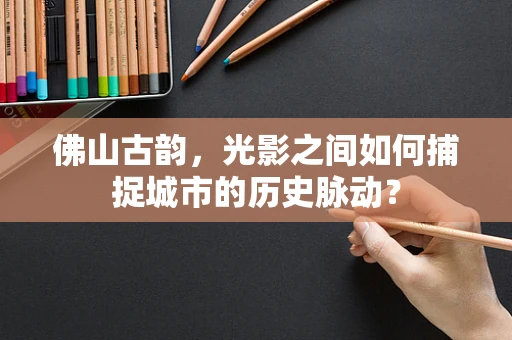 佛山古韵，光影之间如何捕捉城市的历史脉动？