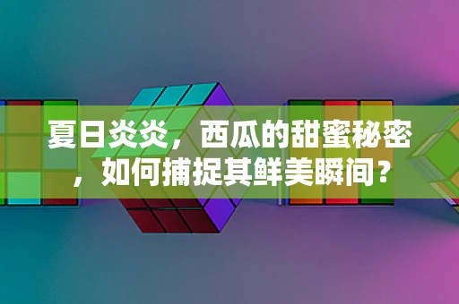 夏日炎炎，西瓜的甜蜜秘密，如何捕捉其鲜美瞬间？