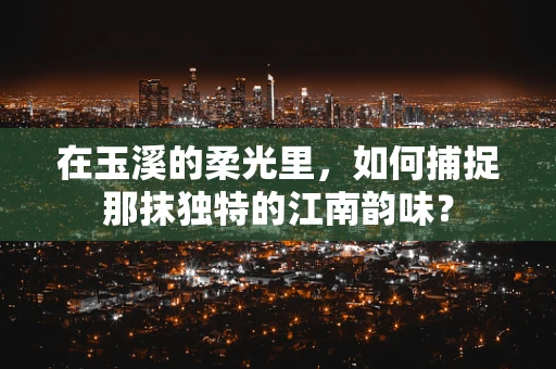 在玉溪的柔光里，如何捕捉那抹独特的江南韵味？