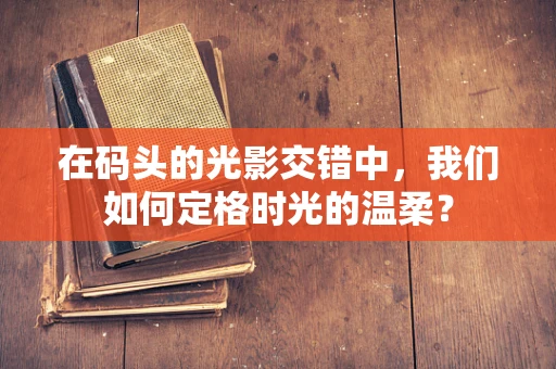 在码头的光影交错中，我们如何定格时光的温柔？