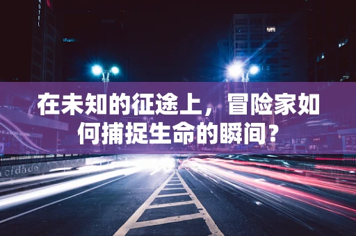 在未知的征途上，冒险家如何捕捉生命的瞬间？