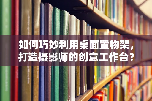 如何巧妙利用桌面置物架，打造摄影师的创意工作台？