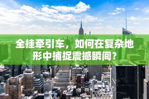 全挂牵引车，如何在复杂地形中捕捉震撼瞬间？