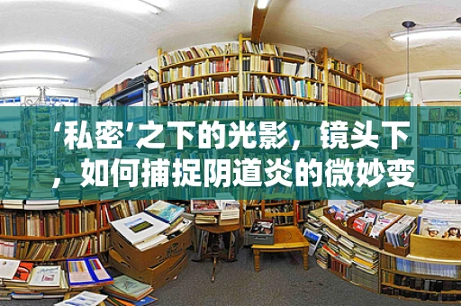 ‘私密’之下的光影，镜头下，如何捕捉阴道炎的微妙变化？