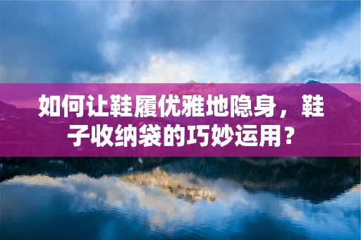 如何让鞋履优雅地隐身，鞋子收纳袋的巧妙运用？