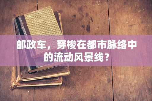 邮政车，穿梭在都市脉络中的流动风景线？