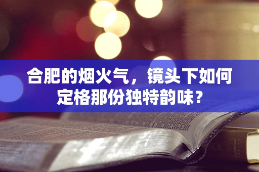 合肥的烟火气，镜头下如何定格那份独特韵味？