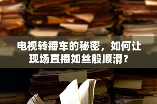 电视转播车的秘密，如何让现场直播如丝般顺滑？