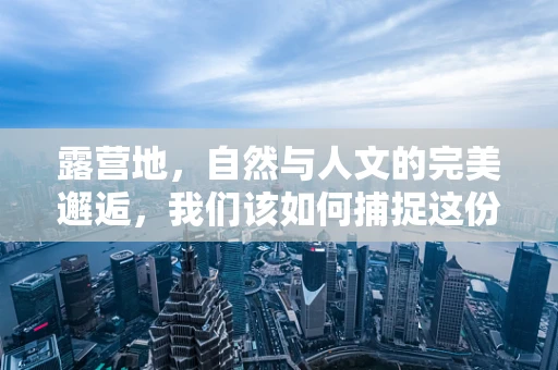 露营地，自然与人文的完美邂逅，我们该如何捕捉这份独特之美？