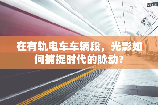 在有轨电车车辆段，光影如何捕捉时代的脉动？