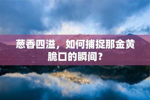 葱香四溢，如何捕捉那金黄脆口的瞬间？