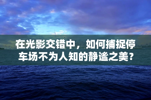 在光影交错中，如何捕捉停车场不为人知的静谧之美？