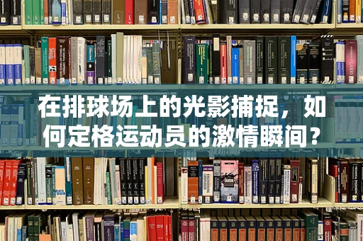 在排球场上的光影捕捉，如何定格运动员的激情瞬间？