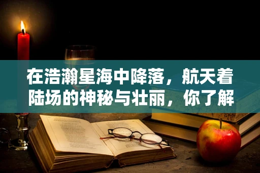 在浩瀚星海中降落，航天着陆场的神秘与壮丽，你了解多少？